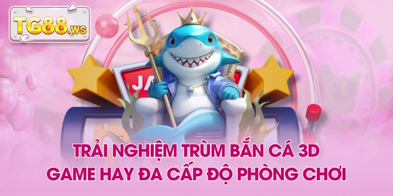 Trải Nghiệm Trùm Bắn Cá 3D - Game Hay Đa Cấp Độ Phòng Chơi